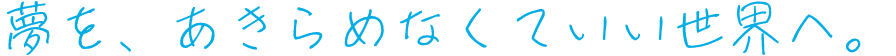 夢を、あきらめなくていい世界へ。